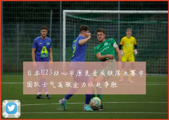 日本U23核心市原吏音或缺席决赛中国队士气高涨全力以赴争胜
