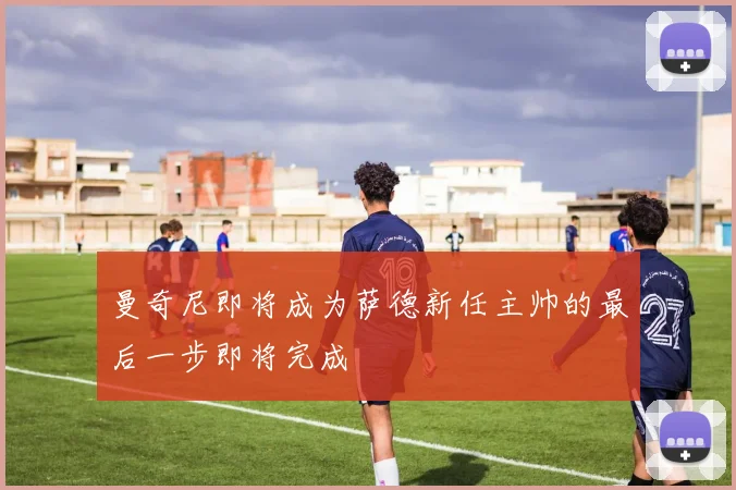 曼奇尼即将成为萨德新任主帅的最后一步即将完成