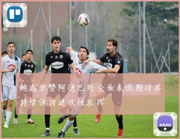 鲍威尔赞阿德巴约全面表现期待其持续保持进攻性发挥
