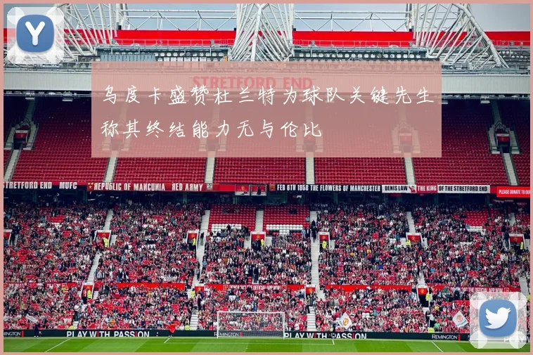 乌度卡盛赞杜兰特为球队关键先生称其终结能力无与伦比