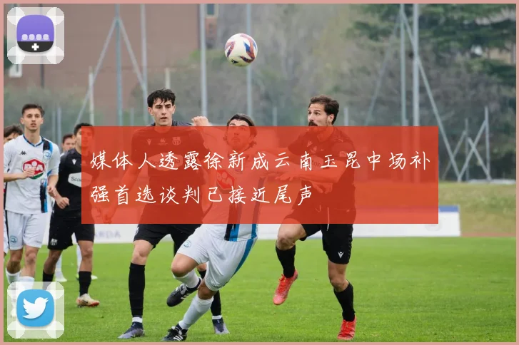 媒体人透露徐新成云南玉昆中场补强首选谈判已接近尾声