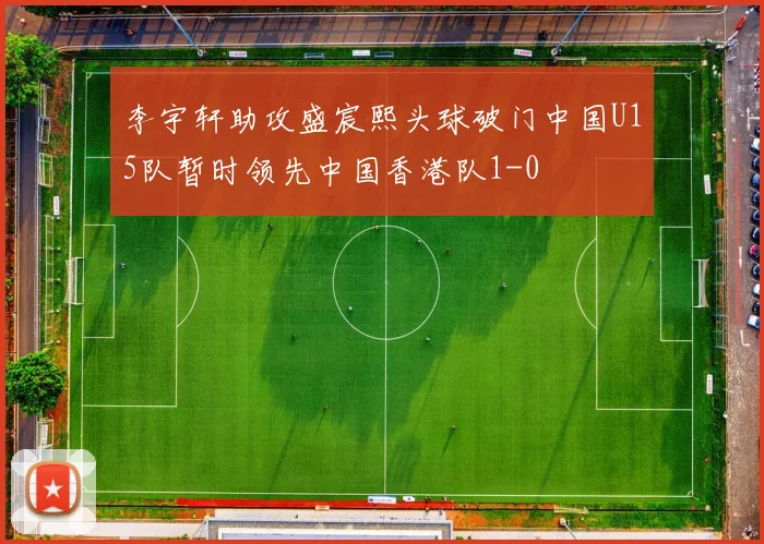 李宇轩助攻盛宸熙头球破门中国U15队暂时领先中国香港队1-0