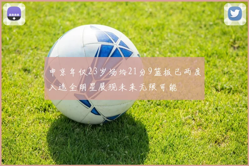 申京年仅23岁场均21分9篮板已两度入选全明星展现未来无限可能