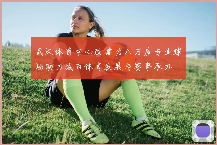 武汉体育中心改建为八万座专业球场助力城市体育发展与赛事承办