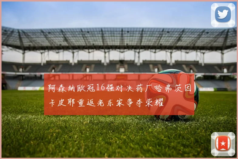 阿森纳欧冠16强对决药厂哈弗茨因卡皮耶重返老东家争夺荣耀