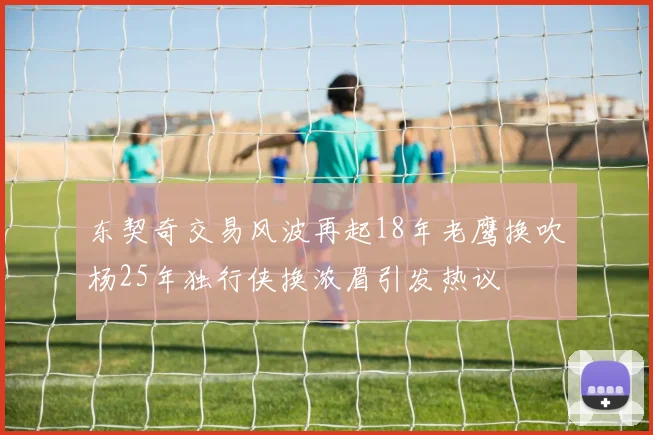 东契奇交易风波再起18年老鹰换吹杨25年独行侠换浓眉引发热议