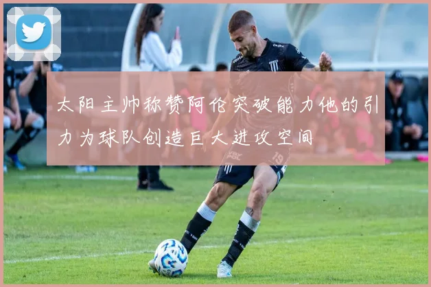 太阳主帅称赞阿伦突破能力他的引力为球队创造巨大进攻空间