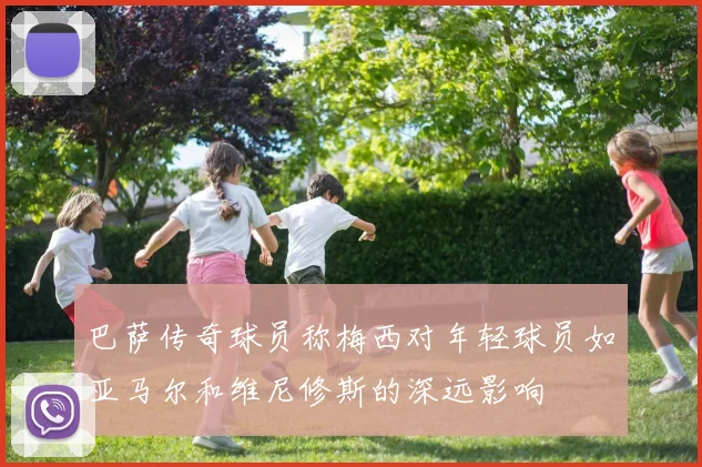 巴萨传奇球员称梅西对年轻球员如亚马尔和维尼修斯的深远影响
