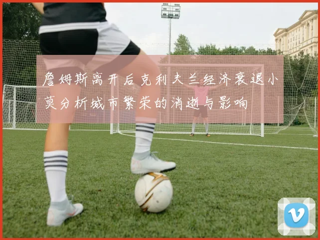 詹姆斯离开后克利夫兰经济衰退小莫分析城市繁荣的消逝与影响