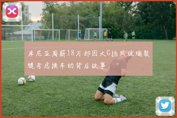 库尼亚周薪18万却因大G挡风玻璃裂缝考虑换车的背后故事