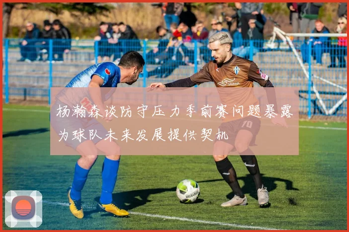 杨瀚森谈防守压力季前赛问题暴露为球队未来发展提供契机