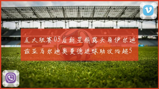 五大联赛05后新星崭露头角伊尔迪兹亚马尔迪奥曼德进球助攻均超5