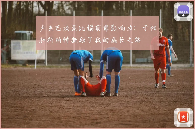 卢克巴谈莱比锡前辈影响力：于帕和科纳特激励了我的成长之路