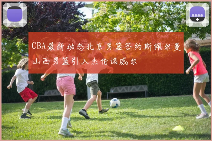 CBA最新动态北京男篮签约斯佩尔曼山西男篮引入杰伦诺威尔