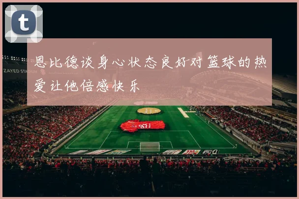 恩比德谈身心状态良好对篮球的热爱让他倍感快乐