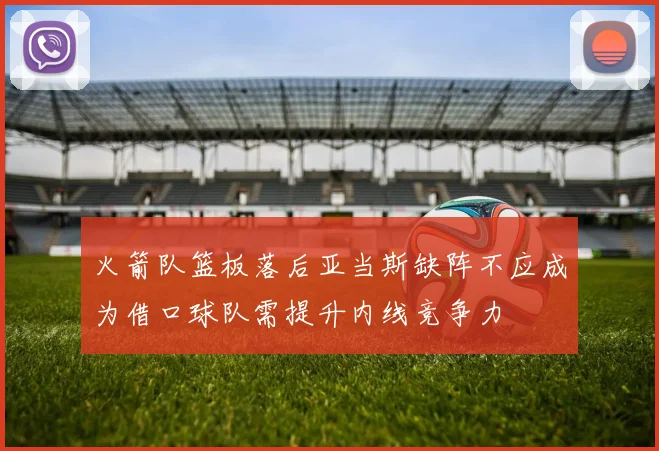 火箭队篮板落后亚当斯缺阵不应成为借口球队需提升内线竞争力