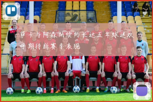 萨卡与阿森纳续约长达五年球迷欢呼期待新赛季表现