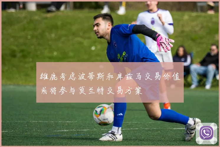 雄鹿考虑波蒂斯和库兹马交易价值或将参与莫兰特交易方案