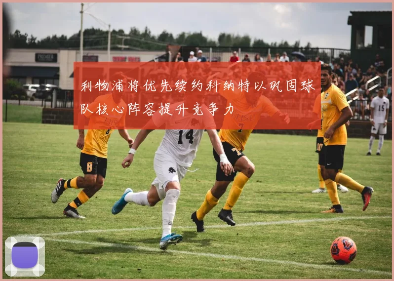 利物浦将优先续约科纳特以巩固球队核心阵容提升竞争力