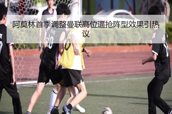 阿莫林首季调整曼联高位逼抢阵型效果引热议（kaiyun）