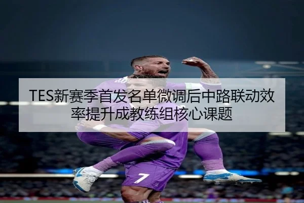 TES新赛季首发名单微调后中路联动效率提升成教练组核心课题（kaiyun）